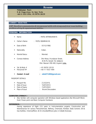 Resume
Nitinkumar Patel.
E & I Supervisor, Sr. Inst. Tech.
+60 11 1933 1994, +91 99791 20135
------------------------------------------------------------------------------------------------------------------
CARRIER OBJECTIVE: -
USP: Excellent communication & interpersonal skills with strong analytical, team building,
problem solving & organizational abilities.
PERSONAL INFORMATION
 Name : PATEL NITINKUMAR R.
 Father’s Name : PATEL RAMBHAI M.
 Date of Birth : 07/12/1980.
 Nationality : Indian.
 Marital Status : Married.
 Contact Address : Shiv Nivas, Vrundavan Street,
At & Po. Karadi, Tal. Jalalpore
Dist.-Navsari-396 440, Gujarat. India.
 Tel. & Mob. # : +91 99791 20135
 Personnel HP : +60 11 1933 1994
 Contact -E-mail : nitin071280@gmail.com
PASSPORT DETAILS.
 Passport No. : Z 2322416.
 Date of Issue : 16/07/2012.
 Date of Expiry : 15/07/2022.
 Place of Issue : Brunei Darussalam.
COMPUTER LITERACY:-
 Also familiar with computer operation with Windows based applications like Microsoft Word,
Excel, Power point and Basic Computer Hardware.
EXPERIENCE:-
Having experience of Eight (13) years in Instrumentation projects. Construction and
Maintenances for various Petrochemicals, Refinery, Chemicals, Fertilizer, Steel, Cement, Oil &
Gas facilities, ChemicalPlant, & On shore&offshore jobs in India& Overseas.
 