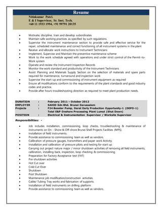 Resume
Nitinkumar Patel.
E & I Supervisor, Sr. Inst. Tech.
+60 11 1933 1994, +91 99791 20135
 Motivate, discipline, train and develop subordinates
 Maintain safe working practices as specified by such regulations.
 Supervise the instrument maintenance section to provide safe and effective service for the
repair, scheduled maintenance and correct functioning of all instrument systems in the plant
 Receive and allocate work instructions to Instrument Technicians
 Implement, Supervise and Maintain the preventive maintenance scheme
 Work to the work schedule agreed with operations and under strict control of the Permit-to-
Work system
 Operate and review the Instrument Inspection Records
 Monitor the work standard and productivity of the Instrument Technicians
 Assist Planning and Materials Supply Section on the selection of materials and spare parts
required for maintenance, turnaround and inspection work
 Supervise the start-up and commissioning of instrument equipment as required
 Ensure all modifications conform to the requirements of the plant standards and good industry
codes and practice.
 Provide after hours troubleshooting direction as required to meet plant production needs.
DURATION : February 2011 – October 2012
EMPLOYER : SAHID Sdn Bhd. Brunei Darussalam
Projects : F24 Booster Pump, Darat Early Production Opportunity-1 (DEPO-1)
Total E&P Onshore Processing Plant Lumut (Shut Down)
POSITION : Electrical & Instrumentation Supervisor / Worksite Supervisor
Responsibilities: -
 Job includes installation, commissioning, loop checks, troubleshooting & maintenance of
instruments on On - Shore & Off-shore Brunei Shell Projects Facilities (MPS).
 Installation of field instruments.
 Provide assistance to commissioning team as well as vendors.
 Calibration of pressure gauges, transmitters and paper work Activity.
 Installation and calibration of pressure pilots and testing for start up
 Carrying out project nature major / minor shutdown activities of removing all field instruments,
calibration, installing back, inspection, loop checking & commissioning.
 Preparation for Factory Acceptance test (FAT)
 Pre-shutdown activities
 Hot Cut over
 Cold Cut Over
 Shutdown
 Post Shutdown
 Maintenance job modification/construction activities.
 Cable/ Tubing Tray works and fabrication of supports.
 Installation of field instruments on drilling platform
 Provide assistance to commissioning team as well as vendors.
 