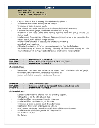 Resume
Nitinkumar Patel.
E & I Supervisor, Sr. Inst. Tech.
+60 11 1933 1994, +91 99791 20135
 Carry out function tests on all newly instruments and equipment’s.
 Modification of instrument and impulse line tubing’s.
 Termination of cables in control panels,
 Loop checking low voltage cable of instrument junction boxes and Instruments.
 Calibration of pressure gauges, transmitters and paper work Activity.
 Installation of Well Head Control Panel (WHCP), Hydraulic Power Unit (HPU), Fire and Gas
Control Panel.
 Installation and Commissioning of Fire and Gas protection such as line of site transmitter, line
of sight receiver, flame detector and gas detector
 Installation and calibration of pressure pilots and testing for start up
 Attend daily safety meetings.
 Calibration & Installation of Process Instruments working by Field Bus Technology.
 Pre-commissioning & Punch list clearing, Updating of Construction drawing for final
documentation as well as Prepare as-built Drawings for all facilities including P&IDs.
DURATION : February 2010 – January 2011
EMPLOYER : Krishna Instrument Engineer, G.I.D.C, Vapi, India.
POSITION : INSTRUMENT TECHNICIAN
Responsibilities:-
 Maintenance, calibration and installation of process plant instruments such as gauges,
transmitters, F&G instruments, temperature instruments etc.
 Routine periodic instrumentation maintenance & service.
DURATION : 2008 – December 2009.
EMPLOYER : Hofincons Industries Services Ltd. Reliance site, Surat, India.
POSITION : INSTRUMENT TECHNICIAN
Responsibilities:-
 Fabrication and installation of cable trays and cable tray supports.
 Cable pulling as per the cable schedule lists.
 Installation of filed instruments and junction box stands.
 Installation of field instrument and junction boxes.
 Termination of cables in control panels & Junction boxes,
 Modification of instrument and impulse line tubing’s.
 Loop checking low voltage cable of instrument junction boxes and Instruments.
 Installation and Commissioning of Fire and Gas protection
 Pre-shutdown activities
 Hot Cut over
 