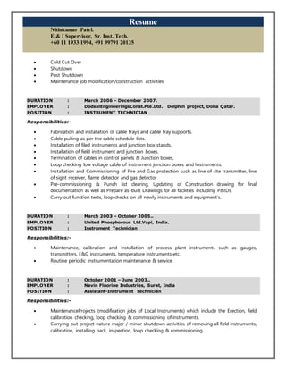Resume
Nitinkumar Patel.
E & I Supervisor, Sr. Inst. Tech.
+60 11 1933 1994, +91 99791 20135
 Cold Cut Over
 Shutdown
 Post Shutdown
 Maintenance job modification/construction activities.
DURATION : March 2006 – December 2007.
EMPLOYER : DodsalEngineeringsConst.Pte.Ltd. Dolphin project, Doha Qatar.
POSITION : INSTRUMENT TECHNICIAN
Responsibilities:-
 Fabrication and installation of cable trays and cable tray supports.
 Cable pulling as per the cable schedule lists.
 Installation of filed instruments and junction box stands.
 Installation of field instrument and junction boxes.
 Termination of cables in control panels & Junction boxes,
 Loop checking low voltage cable of instrument junction boxes and Instruments.
 Installation and Commissioning of Fire and Gas protection such as line of site transmitter, line
of sight receiver, flame detector and gas detector
 Pre-commissioning & Punch list clearing, Updating of Construction drawing for final
documentation as well as Prepare as-built Drawings for all facilities including P&IDs.
 Carry out function tests, loop checks on all newly instruments and equipment’s.
DURATION : March 2003 – October 2005..
EMPLOYER : United Phosphorous Ltd.Vapi, India.
POSITION : Instrument Technician
Responsibilities:-
 Maintenance, calibration and installation of process plant instruments such as gauges,
transmitters, F&G instruments, temperature instruments etc.
 Routine periodic instrumentation maintenance & service.
DURATION : October 2001 – June 2003..
EMPLOYER : Navin Fluorine Industries, Surat, India
POSITION : Assistant-Instrument Technician
Responsibilities:-
 MaintenanceProjects (modification jobs of Local Instruments) which include the Erection, field
calibration checking, loop checking & commissioning of instruments.
 Carrying out project nature major / minor shutdown activities of removing all field instruments,
calibration, installing back, inspection, loop checking & commissioning.
 
