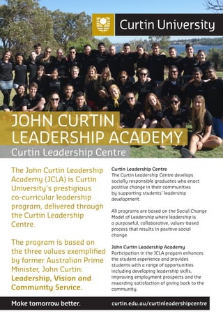 The John Curtin Leadership
Academy (JCLA) is Curtin
University’s prestigious
co-curricular leadership
program, delivered through
the Curtin Leadership
Centre.
The program is based on
the three values exemplified
by former Australian Prime
Minister, John Curtin:
Leadership, Vision and
Community Service.
Curtin Leadership Centre
The Curtin Leadership Centre develops
socially responsible graduates who enact
positive change in their communities
by supporting students’ leadership
development.
All programs are based on the Social Change
Model of Leadership where leadership is
a purposeful, collaborative, values-based
process that results in positive social
change.
John Curtin Leadership Academy
Participation in the JCLA progam enhances
the student experience and provides
students with a range of opportunities
including developing leadership skills,
improving employment prospects and the
rewarding satisfaction of giving back to the
community.
JOHN CURTIN
LEADERSHIP ACADEMY
Curtin Leadership Centre
curtin.edu.au/curtinleadershipcentreMake tomorrow better.
 