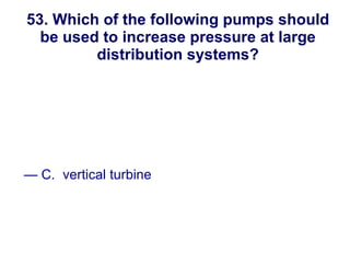 53. Which of the following pumps should be used to increase pressure at large distribution systems? A. positive displacement B. progressive cavity C.  vertical turbine D.  airlift New England Water Works Association 