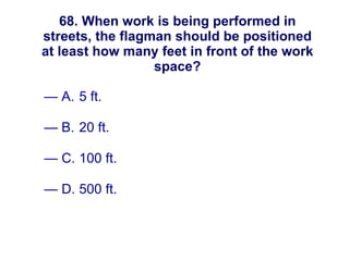 68. When work is being performed in streets, the flagman should be positioned at least how many feet in front of the work space? A. 5 ft. B. 20 ft. C. 100 ft. D. 500 ft. New England Water Works Association 