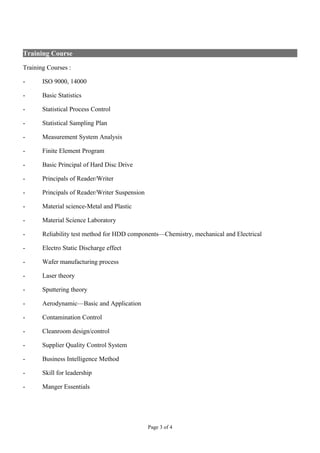 Training Course
Training Courses :
- ISO 9000, 14000
- Basic Statistics
- Statistical Process Control
- Statistical Sampling Plan
- Measurement System Analysis
- Finite Element Program
- Basic Principal of Hard Disc Drive
- Principals of Reader/Writer
- Principals of Reader/Writer Suspension
- Material science-Metal and Plastic
- Material Science Laboratory
- Reliability test method for HDD components—Chemistry, mechanical and Electrical
- Electro Static Discharge effect
- Wafer manufacturing process
- Laser theory
- Sputtering theory
- Aerodynamic—Basic and Application
- Contamination Control
- Cleanroom design/control
- Supplier Quality Control System
- Business Intelligence Method
- Skill for leadership
- Manger Essentials
Page 3 of 4
 
