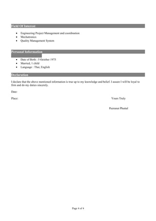Field Of Interest
• Engineering Project Management and coordination
• Mechatronics
• Quality Management System
Personal Information
• Date of Birth : 5 October 1975
• Married, 1 child
• Language : Thai, English
Declaration
I declare that the above mentioned information is true up to my knowledge and belief. I assure I will be loyal to
firm and do my duties sincerely.
Date:
Place: Yours Truly
Peeranut Phuttal
Page 4 of 4
 