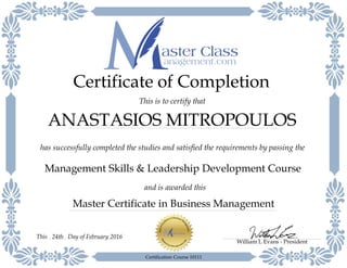 Master Certificate in Business Management
has successfully completed the studies and satisfied the requirements by passing the
Certificate of Completion
This is to certify that
Management Skills & Leadership Development Course
ANASTASIOS MITROPOULOS
and is awarded this
William L Evans - President
Day of February 201624thThis
Certification Course 10111
 