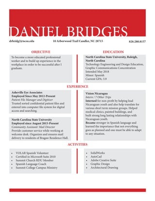 DANIEL BRIDGES
To become a more educated professional
worker and to build up experience in the
workplace in order to be successful after I
graduate.
10 Arborwood Trail Candler, NC 28715drbridg2@ncsu.edu
•	 VOLAR Spanish Volunteer
•	 Certified in Microsoft Suite 2010
•	 Summit Church RDU Member
•	 Spanish Language Coach
•	 Summit College Campus Ministry
•	 SolidWorks
•	 AutoCad
•	 Adobe Creative Suite
•	 Graphic Design
•	 Architectural Drawing
Vision Nicaragua
Intern / 7 Other Trips
Interned for non-profit by helping lead
Nicaraguan youth and also help translate for
various short term mission groups. Helped
medical clinics, painted buildings, and
built strong long lasting relationships with
Nicaraguan youth.
Became stronger in Spanish language and
learned the importance that not everything
goes as planned and one must be able to adapt
to any situation.
North Carolina State University 		
Employed since August 2015-Present
Community Assistant/ Mail Director
Provide customer service while working at
welcome desk. Organizes and ensures mail
delivery to residents of Bragaw Residence Hall.
Asheville Eye Associates
Employed Since May 2012-Present
Patient File Manager and Digitizer
Trusted sorted confidential patient files and
entered into computer file system for digital
access and searching.
EXPERIENCE
North Carolina State University, Raleigh,
North Carolina
Technology Engineering and Design Education,
Graphic Communications Concentration
Intended May 2018
Minor: Spanish
Current GPA: 3.9
ACTIVITIES
EDUCATIONOBJECTIVE
828.280.8157
 