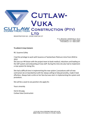 Cutlaw-
Vuka
Construction (Pty)
Ltd
REGISTRATION NO.: 2006/036704/07
P.O. BOX 501 EDENVALE 1610
TELEPHONE: 011 693 2452
FACSIMILE: 011 693 2451
To whom it may Concern
RE: Suzanne Colley
I had the privilege to work with Suzanne at Twickenham Platinum mine from 2010 to
2012.
She was our HR liaison with the project team to book medical, inductions and loading on
the SAP system and onboarding of new staff. During this time she also had to implement
a new system for doing this.
She had a difficult time in implementing the new system / procedures with all new
contractors be on boarded but with her always willing to help personality, made it look
effortless. Always had a smile on her face but was stern in implementing the system and
procedure.
She will be a asset to any position she apply for.
Yours sincerely
Hermi Struwig
Cutlaw-Vuka Construction
CUTLAW-VUKA CONSTRUCTION (PTY.)LTD.
DIRECTORS: JJ CUTLER, JC CUTLER, N KHAN
 