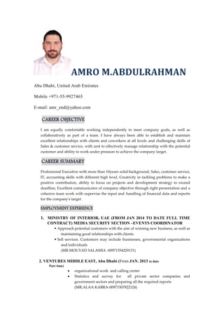 AMRO M.ABDULRAHMAN 
Abu Dhabi, United Arab Emirates 
Mobile +971-55-9927465 
E-mail: amr_end@yahoo.com 
CAREER OBJECTIVE 
I am equally comfortable working independently to meet company goals, as well as 
collaboratively as part of a team. I have always been able to establish and maintain 
excellent relationships with clients and coworkers at all levels and challenging skills of 
Sales & customer service, with zest to effectively manage relationship with the potential 
customer and ability to work under pressure to achieve the company target. 
CAREER SUMMARY 
Professional Executive with more than 10years solid background, Sales, customer service, 
IT, accounting skills with different high level, Creativity in tackling problems to make a 
positive contribution, ability to focus on projects and development strategy to exceed 
deadline, Excellent communicator of company objective through right presentation and a 
cohesive team work with supervise the input and handling of financial data and reports 
for the company's target 
EMPLOYMENT EXPERIENCE 
1. MINISTRY OF INTERIOR, UAE (FROM JAN 2014 TO DATE FULL TIME 
CONTRACT) MEDIA SECURITY SECTION –EVENTS COORDINATOR 
• Approach potential customers with the aim of winning new business, as well as 
maintaining good relationships with clients. 
• Sell services. Customers may include businesses, governmental organizations 
and individuals 
(MR.MOUYAD SALAMIA -00971554229131) 
2. VENTURES MIDDLE EAST, Abu Dhabi (From JAN. 2013 to date 
Part time) 
 organizational work and calling center 
 Statistics and survey for all private sector companies and 
government sectors and preparing all the required reports 
(MR.ALAA KABRA-00971507822124) 
 