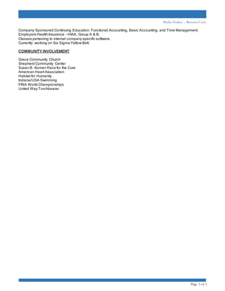 Sheila Fischer – Resume Cont.
Page 3 of 3
Company Sponsored Continuing Education: Functional Accounting, Basic Accounting, and Time Management.
Employers Health Insurance – HIAA, Group A & B.
Classes pertaining to internal company specific software.
Currently working on Six Sigma Yellow Belt.
COMMUNITY INVOLVEMENT
Grace Community Church
Shepherd Community Center
Susan B. Komen Race for the Cure
American Heart Association
Habitat for Humanity
Indiana/USA Swimming
FINA World Championships
United Way Torchbearer
 