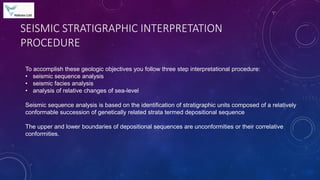 SEISMIC STRATIGRAPHIC INTERPRETATION
PROCEDURE
To accomplish these geologic objectives you follow three step interpretational procedure:
• seismic sequence analysis
• seismic facies analysis
• analysis of relative changes of sea-level
Seismic sequence analysis is based on the identification of stratigraphic units composed of a relatively
conformable succession of genetically related strata termed depositional sequence
The upper and lower boundaries of depositional sequences are unconformities or their correlative
conformities.
 