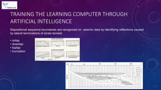 TRAINING THE LEARNING COMPUTER THROUGH
ARTIFICIAL INTELLIGENCE
Depositional sequence boundaries are recognized on seismic data by identifying reflections caused
by lateral terminations of strata termed:
• onlap
• downlap
• toplap
• truncation
 