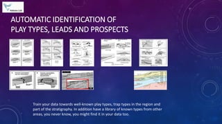 AUTOMATIC IDENTIFICATION OF
PLAY TYPES, LEADS AND PROSPECTS
Train your data towards well-known play types, trap types in the region and
part of the stratigraphy. In addition have a library of known types from other
areas, you never know, you might find it in your data too.
 