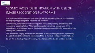 SEISMIC FACIES IDENTIFICATION WITH USE OF
IMAGE RECOGNITION PLATFORMS
The rapid rise of computer vision technology and the increasing number of companies
developing image recognition platforms are enormous.
Until recently, computer vision technology has been used primarily for detecting and
recognizing faces in photos. While facial recognition remains a popular use of this
technology, there has been a rapid rise in the use of computer vision for automatic photo
tagging and classification.
This increase is largely due to recent advances in artificial intelligence (AI), specifically
the use of convolutional neural networks (CNNs) to improve computer vision methods.
So far, this technology has not won any major terrain within the Oil and Gas Industry.
 