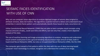 SEISMIC FACIES IDENTIFICATION
WITH USE OF CNN
Why not use computer vision algorithms to analyze digitized images of seismic data (original or
attribute versions, does not matter). The algorithms could be trained to detect and understand visual
similarities in seismic facies pattern and automatically classify these based on style, occurrence etc.
Utilize Convolutional Neural Networks (CNN) that are able to learn complex visual concepts using
massive amounts of data,, could save time and efforts, but not only that; create a more objective
analysis of the data.
The use of machine learning and image processing algorithms to analyze, recognize and understand
visual content could prove to be a ground breaking way to analyze large amount of data, both in
Supervised Neural Networks (SNN), but also as Unsupervised Neural Networks (UNN), like the CNN.
The computer gets trained to find patterns within the data with the use of deep learning-based
computer vision technology to analyze, recognize and understand the content of an image.
 