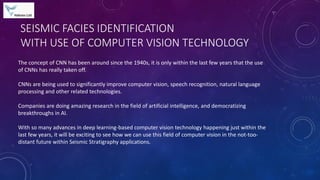 SEISMIC FACIES IDENTIFICATION
WITH USE OF COMPUTER VISION TECHNOLOGY
The concept of CNN has been around since the 1940s, it is only within the last few years that the use
of CNNs has really taken off.
CNNs are being used to significantly improve computer vision, speech recognition, natural language
processing and other related technologies.
Companies are doing amazing research in the field of artificial intelligence, and democratizing
breakthroughs in AI.
With so many advances in deep learning-based computer vision technology happening just within the
last few years, it will be exciting to see how we can use this field of computer vision in the not-too-
distant future within Seismic Stratigraphy applications.
 