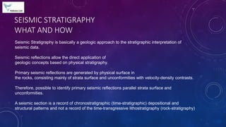 SEISMIC STRATIGRAPHY
WHAT AND HOW
Seismic Stratigraphy is basically a geologic approach to the stratigraphic interpretation of
seismic data.
Seismic reflections allow the direct application of
geologic concepts based on physical stratigraphy.
Primary seismic reflections are generated by physical surface in
the rocks, consisting mainly of strata surface and unconformities with velocity-density contrasts.
Therefore, possible to identify primary seismic reflections parallel strata surface and
unconformities.
A seismic section is a record of chronostratigraphic (time-stratigraphic) depositional and
structural patterns and not a record of the time-transgressive lithostratigraphy (rock-stratigraphy)
 