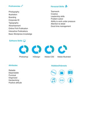 Hobbies/InterestsAttributes
Reliable
Dependable
Punctual
Organized
Hardworking
Positive attitude
Photoshop
Software Skills
Adobe IllustratorAdobe CS5InDesign
Personal Skills
Teamwork
Creative
Leadership skills
Problem solver
Ability to work under pressure
Attention to detail
Good time management
Proficiencies
Photography
Illustration
Branding
Corporate ID
Typography
Advertisement
Online Print Publication
Interactive Publications
Basic Wordpress knowledge
 