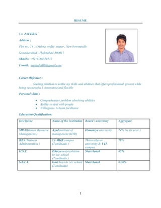 1
RESUME
I’m JAFER.S
Address ;
Plot no; 14 ., krishna reddy nagar , New bowenpally
Secunderabad , Hyderabad-500011
Mobile: +91-9786029272
E-mail: syedjafer08@gmail.com
Career Objective :
Seeking position to utilize my skills and abilities that offers professional growth while
being resourceful l, innovative and flexible
Personal skills :
 Comprehensive problem absolving abilities
 Ability to deal with people
 Willingness to team facilitator
Education Qualification:
Discipline Name of the institution Board / university Aggregate
MBA(Human Resource
Management )
Azad institute of
management (HYD)
Osmaniya university 74% (in Ist year )
BBA(Business
Administration )
Dr.MGR.campus
(Tamilnadu )
Thiruvalluvar
university & VIT
campus
78%
H.S.C Dhivya matriculation
hr sec school
(Tamilnadu )
State board 65%
S.S.L.C Govt boys hr sec school
(Tamilnadu)
State board 63.6%
 