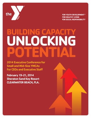 2014 Executive Conference for Small and Mid-Size YMCAs 1
BUILDINGCAPACITY
UNLOCKING
POTENTIAL2014ExecutiveConferencefor
SmallandMid-SizeYMCAs
ForCEOsandExecutiveStaff
February19-21,2014
SheratonSandKeyResort
CLEARWATERBEACH,FLA.
 