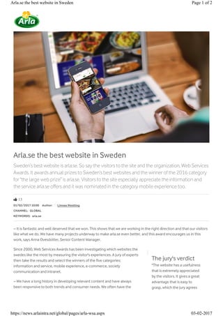 Arla.se the best website in Sweden
Sweden’s best website is arla.se. So say the visitors to the site and the organization, Web Services
Awards. It awards annual prizes to Sweden’s best websites and the winner of the 2016 category
for “the large web prize” is arla.se. Visitors to the site especially appreciate the information and
the service arla.se offers and it was nominated in the category mobile experience too.
Ŏ 13
01/02/2017 10:00 Author: Linnea Westling
CHANNEL: GLOBAL
KEYWORDS: arla.se
– It is fantastic and well deserved that we won. This shows that we are working in the right direction and that our visitors
like what we do. We have many projects underway to make arla.se even better, and this award encourages us in this
work, says Anna Ovesdotter, Senior Content Manager.
Since 2000, Web Services Awards has been investigating which websites the
swedes like the most by measuring the visitor's experiences. A jury of experts
then take the results and select the winners of the five categories:
information and service, mobile experience, e-commerce, society
communication and intranet.
– We have a long history in developing relevant content and have always
been responsive to both trends and consumer needs. We often have the
The jury's verdict
"The website has a usefulness
that is extremely appreciated
by the visitors. It gives a great
advantage that is easy to
grasp, which the jury agrees
Page 1 of 2Arla.se the best website in Sweden
03-02-2017https://news.arlaintra.net/global/pages/arla-wsa.aspx
 