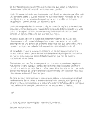 Es muy factible que existan inﬁnitas dimensiones, que según la naturaleza
dimensional del individuo serán espaciales o temporales.
Un individuo de naturaleza n-dimensional tendrá n dimensiones espaciales, más
una temporal sobre la cual se mueve y no puede controlar. Y en caso de no ser
un objeto sino un ser vivo con la capacidad de ver, probablemente forme
imágenes n-1 dimensionales con apariencia de n.
Un individuo puede desplazarse en cualquier dirección según sus dimensiones
espaciales, siendo la distancia más corta la línea recta. Esta línea recta será vista
como un arco para otros individuos de mayor dimensionalidad, los cuales
tendrán un camino más corto aún (por ser más recto).
Nuestros ojos no tienen la capacidad de tomar imágenes de más de dos
dimensiones, por lo tanto habría que buscar otro elemento de percepción.
El tiempo no es una dimensión diferente a las otras tres que conocemos. Para
nosotros lo es por ser individuos de naturaleza espacial tridimensional.
Llegara el día en que la tecnología, así como un día logró que el hombre se
mueva por los cielos a pesar de su naturaleza terrestre, nos permita movernos
en nuevas dimensiones a pesar de las limitaciones que nos da nuestra
naturaleza tridimensional.
Si estas conclusiones fueran comprobadas como ciertas, un objeto, según su
naturaleza, tendría cualquier cantidad de dimensiones espaciales, y siempre
tendrá una más temporal sobre la cual se moverá involuntariamente, creando la
posibilidad de que, de ser posible que exista un objeto con cualquier naturaleza
dimensional, existan inﬁnitos tiempos.
En base a esto, y para terminar, es interesante aclarar lo curioso que resulta el
hecho de que, de ser cierta la existencia de inﬁnitos tiempos, toda poesía que
alguna vez haya representado a la palabra “inﬁnitamente” utilizando la expresión
“hasta el ﬁn de los tiempos”, describió de manera perfecta la realidad.
--FIN--
(c) 2015. Quadion Technologies - Hedderwick, Federico.
Edicion: Patricio Cavalli
 