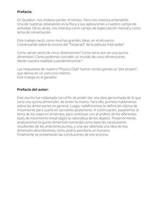 Prefacio:
En Quadion, nos molesta perder el tiempo. Pero nos interesa entenderlo.
Una de nuestras obsesiones es la física y sus aplicaciones a nuestro campo de
actividad. Otras veces, nos interesa como campo de especulación mental y como
tema de conversación.
Este trabajo nació, como muchas grandes ideas, en el almuerzo.
Conversando sobre la escena del “Tesseract” de la película ‘Interstellar’.
Como serian seres de cinco dimensiones? Como seria vivir en una quinta
dimension? Como podemos concebir un mundo de cinco dimensiones,
desde nuestra realidad cuatridimensional ?
Las respuestas de nuestro “Physics Club” fueron construyendo un “pet project”,
que derivo en un concurso interno.
Este trabajo es el ganador.
Prefacio del autor:
Este escrito fue redactado con el ﬁn de poder dar una idea aproximada de lo que
sería una quinta dimensión, de existir la misma. Para ello, primero hablaremos
sobre las dimensiones en general. Luego, redeﬁniremos la deﬁnición clásica de
movimiento para usarla en secciones posteriores. A continuación, pasaremos al
tema de los viajes en el tiempo, para continuar con el análisis de los diferentes
tipos de movimiento lineal según la naturaleza de los objetos. Posteriormente,
analizaremos la quinta dimensión tomando como base las conclusiones
resultantes de los anteriores puntos, y una vez obtenida una idea de esa
dimensión,describiremos cómo podría percibirla un humano.
Finalmente se presentarán las conclusiones de ese proceso.
 