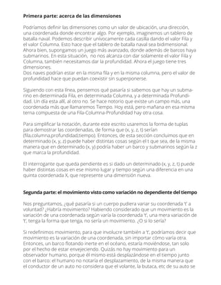Primera parte: acerca de las dimensiones
Podríamos deﬁnir las dimensiones como un valor de ubicación, una dirección,
una coordenada donde encontrar algo. Por ejemplo, imaginemos un tablero de
batalla naval. Podemos describir unívocamente cada casilla dando el valor Fila y
el valor Columna. Esto hace que el tablero de batalla naval sea bidimensional.
Ahora bien, supongamos un juego más avanzado, donde además de barcos haya
submarinos. En esta situación, no nos alcanza con dar solamente el valor Fila y
Columna, también necesitamos dar la profundidad. Ahora el juego tiene tres
dimensiones.
Dos naves podrían estar en la misma ﬁla y en la misma columna, pero el valor de
profundidad hace que puedan coexistir sin superponerse.
Siguiendo con esta línea, pensemos qué pasaría si sabemos que hay un subma-
rino en determinada Fila, en determinada Columna, y a determinada Profundi-
dad. Un día esta allí, al otro no. Se hace notorio que existe un campo más, una
coordenada más que llamaremos Tiempo. Hoy está, pero mañana en esa misma
terna compuesta de una Fila-Columna-Profundidad hay otra cosa.
Para simpliﬁcar la notación, durante este escrito usaremos la forma de tuplas
para demostrar las coordenadas, de forma que (x, y, z, t) serían
(ﬁla,columna,profundidad,tiempo). Entonces, de esta sección concluimos que en
determinado (x, y, z) puede haber distintas cosas según el t que sea, de la misma
manera que en determinado (x, y) podría haber un barco y submarinos según la z
que marca la profundidad.
El interrogante que queda pendiente es si dado un determinado (x, y, z, t) puede
haber distintas cosas en ese mismo lugar y tiempo según una diferencia en una
quinta coordenada X, que represente una dimensión nueva.
Segunda parte: el movimiento visto como variación no dependiente del tiempo
Nos preguntamos, ¿qué pasaría si un cuerpo pudiera variar su coordenada ‘t’ a
voluntad? ¿Habría movimiento? Habiendo considerado que un movimiento es la
variación de una coordenada según varía la coordenada ‘t’, una mera variación de
‘t’, tenga la forma que tenga, no sería un movimiento. ¿O si lo sería?
Si redeﬁnimos movimiento, para que involucre también a ‘t’, podríamos decir que
movimiento es la variación de una coordenada, sin importar cómo varía otra.
Entonces, un barco ﬂotando inerte en el océano, estaría moviéndose, tan solo
por el hecho de estar envejeciendo. Quizás no hay movimiento para un
observador humano, porque él mismo está desplazándose en el tiempo junto
con el barco: el humano no notaría el desplazamiento, de la misma manera que
el conductor de un auto no considera que el volante, la butaca, etc de su auto se
 