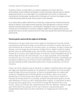 mueven, pues se mueven junto con él.
Cuando un barco, o a esta altura un cuerpo cualquiera, se mueve, sea en la
profundidad, sea en la latitud, la longitud, o incluso el tiempo, deja de estar en donde
estaba para estar en un nuevo lugar: sus coordenadas son únicas, y no tiene dos
conjuntos de coordenadas. Aunque esté inmóvil para un humano, ese objeto se está
moviendo porque dejó de estar antes y pasó a estar después.
Si un observador pudiera detenerse en el tiempo, y observar ese instante de tiempo
donde se detuvo, vería seguramente todas las cosas desaparecer, pues las mismas
estarían variando todas juntas su coordenada ‘t’. Análogo es esto a un observador
normal con la mirada ﬁja en un punto: cualquier objeto que se aparte de ese punto
queda fuera de su campo visual, tal como en este caso queda fuera del tiempo que está
observando.
Tercera parte: acerca de los viajes en el tiempo
Pensemos en lo que suele verse como viajes en el tiempo en la ﬁcción, donde
una persona al terminar el viaje, se encuentra en el mismo mundo, solo que en
otro momento de su historia. En muchos casos, un individuo, al viajar a través del
tiempo, corre el riesgo de encontrarse consigo mismo. Según nuestros análisis
previos, esto no sería factible, pues, de la misma manera que si una persona se
mueve de un punto a otro, deja de estar en el punto inicial, al desplazarse por el
tiempo deja de estar ahí. Enconclusión, en un viaje al pasado, sería imposible
encontrarse con uno mismo, así como sería imposible encontrar automóviles de
esa época, ediﬁcios que en el futuro fueron demolidos, y más ejemplos, donde
esa lista también puede extenderse para incluir al país, al planeta, y al mismo
Universo.
Y bien, así como sabemos que al moverse un objeto o individuo hacia otro lugar,
ese lugar que abandonó puede ser ocupado por otro objeto, tal como la popa
ocupa el lugar de la proa al avanzar un barco, es posible que una cadena de
universos completos esté viniendo detrás en el tiempo. ¿Pero no es acaso
posible que el Universo que viene detrás sea igual a como fue el nuestro un
instante de tiempo atrás? Sí, es posible, aunque tranquilamente podría ser del
todo diferente o incluso no venir absolutamente ninguno. Si realmente se diera
el caso que fuera igual, ahí sí, uno correría el riesgo de “encontrarse” a uno
mismo. ¿Sería uno mismo? No, solamente sería otro ser idéntico. ¿Afectaría algo
que interviniese? No, porque es otro ese Universo, muy parecido, pero
independiente del inicial. No sería realmente un riesgo para el Universo del
futuro.
 