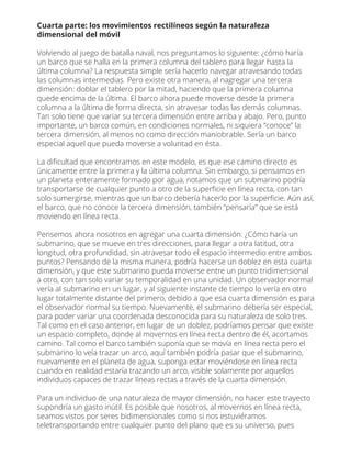 Cuarta parte: los movimientos rectilíneos según la naturaleza
dimensional del móvil
Volviendo al juego de batalla naval, nos preguntamos lo siguiente: ¿cómo haría
un barco que se halla en la primera columna del tablero para llegar hasta la
última columna? La respuesta simple sería hacerlo navegar atravesando todas
las columnas intermedias. Pero existe otra manera, al nagregar una tercera
dimensión: doblar el tablero por la mitad, haciendo que la primera columna
quede encima de la última. El barco ahora puede moverse desde la primera
columna a la última de forma directa, sin atravesar todas las demás columnas.
Tan solo tiene que variar su tercera dimensión entre arriba y abajo. Pero, punto
importante, un barco común, en condiciones normales, ni siquiera “conoce” la
tercera dimensión, al menos no como dirección maniobrable. Sería un barco
especial aquel que pueda moverse a voluntad en ésta.
La diﬁcultad que encontramos en este modelo, es que ese camino directo es
únicamente entre la primera y la última columna. Sin embargo, si pensamos en
un planeta enteramente formado por agua, notamos que un submarino podría
transportarse de cualquier punto a otro de la superﬁcie en línea recta, con tan
solo sumergirse, mientras que un barco debería hacerlo por la superﬁcie. Aún así,
el barco, que no conoce la tercera dimensión, también “pensaría” que se está
moviendo en línea recta.
Pensemos ahora nosotros en agregar una cuarta dimensión. ¿Cómo haría un
submarino, que se mueve en tres direcciones, para llegar a otra latitud, otra
longitud, otra profundidad, sin atravesar todo el espacio intermedio entre ambos
puntos? Pensando de la misma manera, podría hacerse un doblez en esta cuarta
dimensión, y que este submarino pueda moverse entre un punto tridimensional
a otro, con tan solo variar su temporalidad en una unidad. Un observador normal
vería al submarino en un lugar, y al siguiente instante de tiempo lo vería en otro
lugar totalmente distante del primero, debido a que esa cuarta dimensión es para
el observador normal su tiempo. Nuevamente, el submarino debería ser especial,
para poder variar una coordenada desconocida para su naturaleza de solo tres.
Tal como en el caso anterior, en lugar de un doblez, podríamos pensar que existe
un espacio completo, donde al movernos en línea recta dentro de él, acortamos
camino. Tal como el barco también suponía que se movía en línea recta pero el
submarino lo veía trazar un arco, aquí también podría pasar que el submarino,
nuevamente en el planeta de agua, suponga estar moviéndose en línea recta
cuando en realidad estaría trazando un arco, visible solamente por aquellos
individuos capaces de trazar líneas rectas a través de la cuarta dimensión.
Para un individuo de una naturaleza de mayor dimensión, no hacer este trayecto
supondría un gasto inútil. Es posible que nosotros, al movernos en línea recta,
seamos vistos por seres bidimensionales como si nos estuviéramos
teletransportando entre cualquier punto del plano que es su universo, pues
 