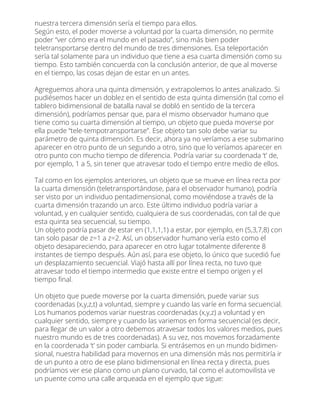 nuestra tercera dimensión sería el tiempo para ellos.
Según esto, el poder moverse a voluntad por la cuarta dimensión, no permite
poder “ver cómo era el mundo en el pasado”, sino más bien poder
teletransportarse dentro del mundo de tres dimensiones. Esa teleportación
sería tal solamente para un individuo que tiene a esa cuarta dimensión como su
tiempo. Esto también concuerda con la conclusión anterior, de que al moverse
en el tiempo, las cosas dejan de estar en un antes.
Agreguemos ahora una quinta dimensión, y extrapolemos lo antes analizado. Si
pudiésemos hacer un doblez en el sentido de esta quinta dimensión (tal como el
tablero bidimensional de batalla naval se dobló en sentido de la tercera
dimensión), podríamos pensar que, para el mismo observador humano que
tiene como su cuarta dimensión al tiempo, un objeto que pueda moverse por
ella puede “tele-tempotransportarse”. Ese objeto tan solo debe variar su
parámetro de quinta dimensión. Es decir, ahora ya no veríamos a ese submarino
aparecer en otro punto de un segundo a otro, sino que lo veríamos aparecer en
otro punto con mucho tiempo de diferencia. Podría variar su coordenada ‘t’ de,
por ejemplo, 1 a 5, sin tener que atravesar todo el tiempo entre medio de ellos.
Tal como en los ejemplos anteriores, un objeto que se mueve en línea recta por
la cuarta dimensión (teletransportándose, para el observador humano), podría
ser visto por un individuo pentadimensional, como moviéndose a través de la
cuarta dimensión trazando un arco. Este último individuo podría variar a
voluntad, y en cualquier sentido, cualquiera de sus coordenadas, con tal de que
esta quinta sea secuencial, su tiempo.
Un objeto podría pasar de estar en (1,1,1,1) a estar, por ejemplo, en (5,3,7,8) con
tan solo pasar de z=1 a z=2. Así, un observador humano vería esto como el
objeto desapareciendo, para aparecer en otro lugar totalmente diferente 8
instantes de tiempo después. Aún así, para ese objeto, lo único que sucedió fue
un desplazamiento secuencial. Viajó hasta allí por línea recta, no tuvo que
atravesar todo el tiempo intermedio que existe entre el tiempo origen y el
tiempo ﬁnal.
Un objeto que puede moverse por la cuarta dimensión, puede variar sus
coordenadas (x,y,z,t) a voluntad, siempre y cuando las varíe en forma secuencial.
Los humanos podemos variar nuestras coordenadas (x,y,z) a voluntad y en
cualquier sentido, siempre y cuando las variemos en forma secuencial (es decir,
para llegar de un valor a otro debemos atravesar todos los valores medios, pues
nuestro mundo es de tres coordenadas). A su vez, nos movemos forzadamente
en la coordenada ‘t’ sin poder cambiarla. Si entrásemos en un mundo bidimen-
sional, nuestra habilidad para movernos en una dimensión más nos permitiría ir
de un punto a otro de ese plano bidimensional en línea recta y directa, pues
podríamos ver ese plano como un plano curvado, tal como el automovilista ve
un puente como una calle arqueada en el ejemplo que sigue:
 