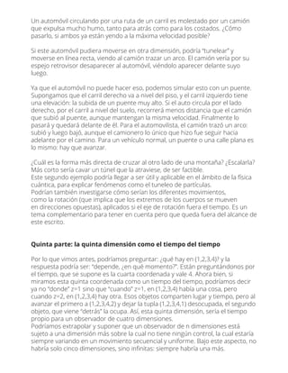 Un automóvil circulando por una ruta de un carril es molestado por un camión
que expulsa mucho humo, tanto para atrás como para los costados. ¿Cómo
pasarlo, si ambos ya están yendo a la máxima velocidad posible?
Si este automóvil pudiera moverse en otra dimensión, podría “tunelear” y
moverse en línea recta, viendo al camión trazar un arco. El camión vería por su
espejo retrovisor desaparecer al automóvil, viéndolo aparecer delante suyo
luego.
Ya que el automóvil no puede hacer eso, podemos simular esto con un puente.
Supongamos que el carril derecho va a nivel del piso, y el carril izquierdo tiene
una elevación: la subida de un puente muy alto. Si el auto circula por el lado
derecho, por el carril a nivel del suelo, recorrerá menos distancia que el camión
que subió al puente, aunque mantengan la misma velocidad. Finalmente lo
pasará y quedará delante de él. Para el automovilista, el camión trazó un arco:
subió y luego bajó, aunque el camionero lo único que hizo fue seguir hacia
adelante por el camino. Para un vehículo normal, un puente o una calle plana es
lo mismo: hay que avanzar.
¿Cuál es la forma más directa de cruzar al otro lado de una montaña? ¿Escalarla?
Más corto sería cavar un túnel que la atraviese, de ser factible.
Este segundo ejemplo podría llegar a ser útil y aplicable en el ámbito de la física
cuántica, para explicar fenómenos como el tuneleo de partículas.
Podrían también investigarse cómo serían los diferentes movimientos,
como la rotación (que implica que los extremos de los cuerpos se mueven
en direcciones opuestas), aplicados si el eje de rotación fuera el tiempo. Es un
tema complementario para tener en cuenta pero que queda fuera del alcance de
este escrito.
Quinta parte: la quinta dimensión como el tiempo del tiempo
Por lo que vimos antes, podríamos preguntar: ¿qué hay en (1,2,3,4)? y la
respuesta podría ser: “depende, ¿en qué momento?”. Están preguntándonos por
el tiempo, que se supone es la cuarta coordenada y vale 4. Ahora bien, si
miramos esta quinta coordenada como un tiempo del tiempo, podríamos decir
ya no “donde” z=1 sino que “cuando” z=1, en (1,2,3,4) había una cosa, pero
cuando z=2, en (1,2,3,4) hay otra. Esos objetos comparten lugar y tiempo, pero al
avanzar el primero a (1,2,3,4,2) y dejar la tupla (1,2,3,4,1) desocupada, el segundo
objeto, que viene “detrás” la ocupa. Así, esta quinta dimensión, sería el tiempo
propio para un observador de cuatro dimensiones.
Podríamos extrapolar y suponer que un observador de n dimensiones está
sujeto a una dimensión más sobre la cual no tiene ningún control, la cual estaría
siempre variando en un movimiento secuencial y uniforme. Bajo este aspecto, no
habría solo cinco dimensiones, sino inﬁnitas: siempre habría una más.
 