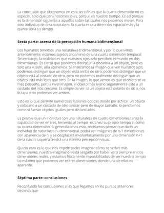La conclusión que obtenemos en esta sección es que la cuarta dimensión no es
especial, solo que para nosotros lo es, porque es nuestro tiempo. Es así porque
es la dimensión siguiente a aquellas sobre las cuales nos podemos mover. Para
otro individuo de otra naturaleza, la cuarta es una dirección espacial más y la
quinta sería su tiempo.
Sexta parte: acerca de la percepción humana bidimensional
Los humanos tenemos una naturaleza tridimensional, y por lo que vimos
anteriormente, estamos sujetos al dominio de una cuarta dimensión temporal.
Sin embargo, la realidad es que nuestros ojos solo perciben el mundo en dos
dimensiones. Es cierto que podemos distinguir la distancia a un objeto, pero es
solo una ilusión, una apariencia. Si analizamos la imagen que ven nuestros ojos,
podemos distinguir que un objeto está arriba de otro, podemos distinguir que un
objeto está al costado de otro, pero no podemos realmente distinguir que un
objeto está más lejos que otro. En la imagen, lo que vemos es que el objeto se ve
más pequeño, pero a nivel imagen, el objeto más lejano seguramente esté a un
costado del más cercano. Es simple de ver: si un objeto está delante de otro, nos
lo tapa y no podemos ver ambos.
Esto es lo que permite numerosas ilusiones ópticas donde por achicar un objeto
y colocarlo a un costado de otro similar pero de mayor tamaño, lo percibimos
como si fueran objetos iguales pero distanciados.
Es posible que un individuo con una naturaleza de cuatro dimensiones tenga la
capacidad de ver en tres, teniendo al tiempo -esta vez su propio tiempo z- como
su quinta dimensión. Si generalizamos esto, podríamos pensar que dado un
individuo de naturaleza n- dimensional, podrá ver imágenes de n-1 dimensiones
con apariencia de n, y se desplazará involuntariamente por una dimensión n+1
de la cual ni siquiera tendrá una mínima percepción visual.
Quizás esto es lo que nos impide poder imaginar cómo se verían más
dimensiones, nuestra imaginación está sesgada por haber visto siempre en dos
dimensiones reales, y estamos físicamente imposibilitados de ver nuestro tiempo
Lo máximo que podemos ver es tres dimensiones, donde una de ellas es
aparente.
Séptima parte: conclusiones
Recopilando las conclusiones a las que llegamos en los puntos anteriores
decimos que:
 