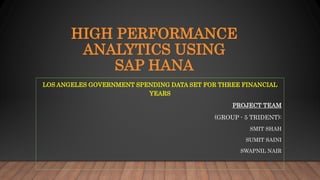 HIGH PERFORMANCE
ANALYTICS USING
SAP HANA
LOS ANGELES GOVERNMENT SPENDING DATA SET FOR THREE FINANCIAL
YEARS
PROJECT TEAM
(GROUP - 5 TRIDENT):
SMIT SHAH
SUMIT SAINI
SWAPNIL NAIR
 
