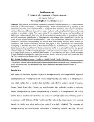Familipreneurship
A Comprehensive Approach of Entrepreneurship
SM Mijanur Rahman*
Corresponding Email: mizanbkb@gmail.com
Abstract: This paper is a conceptual argument to promote Familipreneurship as a comprehensive
approach of entrepreneurship. ‘Familipreneurship’ means entrepreneurship of a family as an
entrepreneurial unit, which enables them to transform their individual, and collective scattered
capitals (Financial, Human, Social, Knowledge, Cultural, and natural capitals) into performing
capitals to maximize wealth. This paper primarily investigated the power and capabilities of
indigenous business family those who are doing business from generation to generation without
any or less academic qualification or formal entrepreneurial education through observing for ten
years as part of professional responsibilities, then reviewed existing literature extensively to
construct a theoretical understanding and relates them with existing theories. Based on real life
experience and extensive literature reviews, this paper is both exploratory and explanatory
attempting to describe the notion of Familipreneurship and its implication. This paper showed
family ties are the crucial factor in family enterprise, and it is an attempt to outline the special
characteristics of Familipreneurship. Existing researcher are concentrated on the business hour
activities of family enterprise and individual aspects of entrepreneurs and ignore family dynamics
behind the shadow but Familipreneurship proposes families as a single unit and considered their
24*7 activities to solve the unresolved questions.
Key Words: Familipreneurship, Familiness, Social Capital, Family Enterprise
* SMMijanur Rahmanisa Bankingprofessional havingextensiveexperienceasbranchmanagerof both
publicandprivate bank.Presentlyworkingasbranchmanagerof a private commercial bank in
Bangladesh.
Introduction:
This paper is a conceptual argument to promote Familipreneurship as a comprehensive approach
of entrepreneurship. ‘Familipreneurship’ means entrepreneurship of a family as an entrepreneurial
unit, which enables them to transform their individual, and collective scattered capitals (Financial,
Human, Social, Knowledge, Cultural, and natural capitals) into performing capitals to maximize
wealth. Familipreneurship denotes entrepreneurship of a family as an entrepreneurial unit, which
enables them to transform their individual and collective scattered capitals into performing capitals
to maximize wealth (Rahman, 2011). Familipreneurship refers to the entrepreneurial spirit running
through the family as a whole and not just confined to a single individual. The promotion of
Familipreneurship will create a natural environment of transferring inherited knowledge, skill and
 