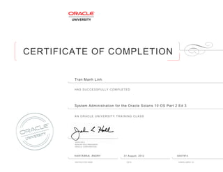 CERTIFICATE OF COMPLETION
HAS SUCCESSFULLY COMPLETED
AN ORACLE UNIVERSITY TRAINING CLASS
JOHN HALL
SENIOR VICE PRESIDENT
ORACLE CORPORATION
INSTRUCTOR NAME DATE ENROLLMENT ID
Tran Manh Linh
System Administration for the Oracle Solaris 10 OS Part 2 Ed 3
HARTAWAN, ANDRY 31 August, 2012 6407974
 