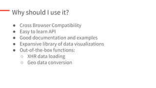 Why should I use it?
● Cross Browser Compatibility
● Easy to learn API
● Good documentation and examples
● Expansive library of data visualizations
● Out-of-the-box functions:
○ XHR data loading
○ Geo data conversion
 