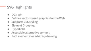 SVG Highlights
● DOM API
● Defines vector-based graphics for the Web
● Supports CSS styling
● Element Grouping
● Hyperlinks
● Accessible alternative content
● Path elements for arbitrary drawing
 