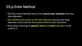 D3.js Enter Method
• The D3.js Enter Method returns the virtual enter selection from the
Data Operator.
• This method only works on the Data Operator because the Data
Operator is the only one that returns three virtual selections.
• Only allows chaining of append, insert and select operators to be
used on it
 