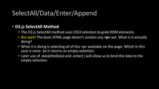 SelectAll/Data/Enter/Append
• D3.js SelectAll Method
• The D3.js SelectAll method uses CSS3 selectors to grab DOM elements.
• But wait! The basic HTML page doesn't contain any <p> yet. What is it actually
doing?
• What it is doing is selecting all of the <p> available on the page. Which in this
case is none. So it returns an empty selection.
• Later use of .data(theData) and .enter( ) will allow us to bind the data to the
empty selection.
 