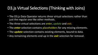 D3.js Virtual Selections (Thinking with Joins)
• The D3.js Data Operator returns three virtual selections rather than
just the regular one like other methods.
• The three virtual selections are enter, update and exit.
• The enter selection contains placeholders for any missing elements.
• The update selection contains existing elements, bound to data.
• Any remaining elements end up in the exit selection for removal.
 