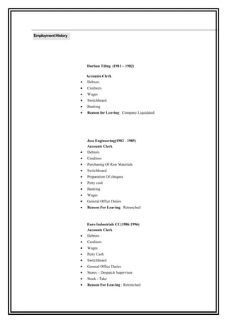 Employment History
Durban Tiling (1981 – 1982)
Accounts Clerk
• Debtors
• Creditors
• Wages
• Switchboard
• Banking
• Reason for Leaving: Company Liquidated
Jose Engineering(1982 - 1985)
Accounts Clerk
• Debtors
• Creditors
• Purchasing Of Raw Materials
• Switchboard
• Preparation Of cheques
• Petty cash
• Banking
• Wages
• General Office Duties
• Reason For Leaving: Retrenched
Euro Industrials CC(1986 1996)
Accounts Clerk
• Debtors
• Creditors
• Wages
• Petty Cash
• Switchboard
• General Office Duties
• Stores – Despatch Supervisor
• Stock - Take
• Reason For Leaving : Retrenched
 