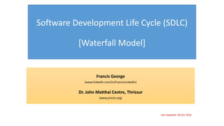 Software Development Life Cycle (SDLC)
[Waterfall Model]
Francis George
(www.linkedin.com/in/FrancisLinkedIn)
Dr. John Matthai Centre, Thrissur
(www.jmctsr.org)
Last Updated: 18-Oct-2016
 