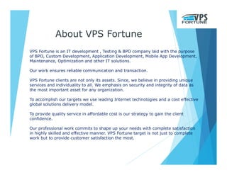 VPS Fortune is an IT development , Testing & BPO company laid with the purpose
of BPO, Custom Development, Application Development, Mobile App Development,
Maintenance, Optimization and other IT solutions.
Our work ensures reliable communication and transaction.
VPS Fortune clients are not only its assets. Since, we believe in providing unique
services and individuality to all. We emphasis on security and integrity of data as
the most important asset for any organization.
To accomplish our targets we use leading Internet technologies and a cost effective
global solutions delivery model.
To provide quality service in affordable cost is our strategy to gain the client
confidence.
Our professional work commits to shape up your needs with complete satisfaction
in highly skilled and effective manner. VPS Fortune target is not just to complete
work but to provide customer satisfaction the most.
About VPS Fortune
 