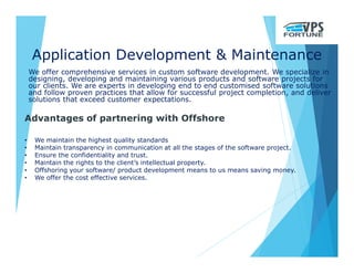 Application Development & Maintenance
We offer comprehensive services in custom software development. We specialize in
designing, developing and maintaining various products and software projects for
our clients. We are experts in developing end to end customised software solutions
and follow proven practices that allow for successful project completion, and deliver
solutions that exceed customer expectations.
Advantages of partnering with Offshore
• We maintain the highest quality standards
• Maintain transparency in communication at all the stages of the software project.
• Ensure the confidentiality and trust.
• Maintain the rights to the client’s intellectual property.
• Offshoring your software/ product development means to us means saving money.
• We offer the cost effective services.
 