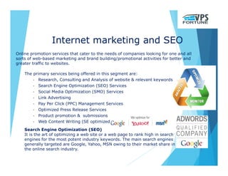 Internet marketing and SEO
Online promotion services that cater to the needs of companies looking for one and all
sorts of web-based marketing and brand building/promotional activities for better and
greater traffic to websites.
Search Engine Optimization (SEO)
It is the art of optimizing a web site or a web page to rank high in search
engines for the most potent industry keywords. The main search engines
generally targeted are Google, Yahoo, MSN owing to their market share in
the online search industry.
The primary services being offered in this segment are:
• Research, Consulting and Analysis of website & relevant keywords
• Search Engine Optimization (SEO) Services
• Social Media Optimization (SMO) Services
• Link Advertising
• Pay Per Click (PPC) Management Services
• Optimized Press Release Services
• Product promotion & submissions
• Web Content Writing (SE optimized)
 