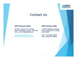 Contact Us
VPS Fortune India
D-242, Sector-63, Noida
Uttar Pradesh, India - 201301
Tel: (+91) 8800934918
contact@VPSFortune.com
http://www.VPSFortune.com
VPS Fortune USA
11555 Medlock Bridge,
Suite 100,Johns Creek,
GA 30097
Cell: 678.865.6250
Fax: 678.261.0995
 