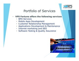 Portfolio of Services
• VPS Fortune offers the following services
• BPO Services
• Mobile Apps Development
• Customer Relationship Management
• Applications Development & Maintenance
• Internet marketing and SEO
• Software Testing & Quality Assurance
 