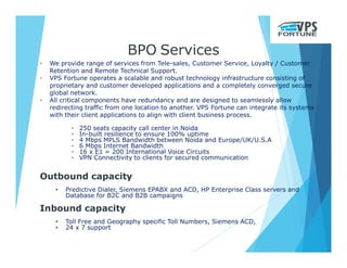 BPO Services
• We provide range of services from Tele-sales, Customer Service, Loyalty / Customer
Retention and Remote Technical Support.
• VPS Fortune operates a scalable and robust technology infrastructure consisting of
proprietary and customer developed applications and a completely converged secure
global network.
• All critical components have redundancy and are designed to seamlessly allow
redirecting traffic from one location to another. VPS Fortune can integrate its systems
with their client applications to align with client business process.
• 250 seats capacity call center in Noida
• In-built resilience to ensure 100% uptime
• 4 Mbps MPLS Bandwidth between Noida and Europe/UK/U.S.A
• 6 Mbps Internet Bandwidth
• 16 x E1 = 200 International Voice Circuits
• VPN Connectivity to clients for secured communication
Outbound capacity
• Predictive Dialer, Siemens EPABX and ACD, HP Enterprise Class servers and
Database for B2C and B2B campaigns
Inbound capacity
• Toll Free and Geography specific Toll Numbers, Siemens ACD,
• 24 x 7 support
 