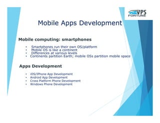 Mobile Apps Development
Mobile computing: smartphones
• Smartphones run their own OS/platform
• Mobile OS is like a continent
• Differences at various levels
• Continents partition Earth; mobile OSs partition mobile space
Apps Development
• iOS/IPhone App Development
• Android App Development
• Cross Platform Phone Development
• Windows Phone Development
 
